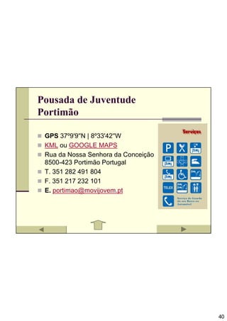 Pousada de Juventude
Portimão

 GPS 37º9'9''N | 8º33'42''W
 KML ou GOOGLE MAPS
 Rua da Nossa Senhora da Conceição
 8500-423 Portimão Portugal
 T. 351 282 491 804
 F. 351 217 232 101
 E. portimao@movijovem.pt




                                     40
 