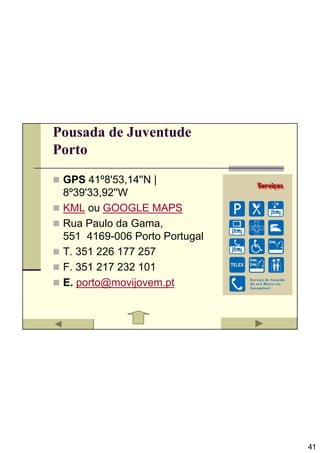 Pousada de Juventude
Porto

 GPS 41º8'53,14''N |
 8º39'33,92''W
 KML ou GOOGLE MAPS
 Rua Paulo da Gama,
 551 4169-006 Porto Portugal
 T. 351 226 177 257
 F. 351 217 232 101
 E. porto@movijovem.pt




                               41
 