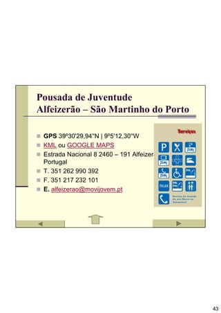 Pousada de Juventude
Alfeizerão – São Martinho do Porto

 GPS 39º30'29,94''N | 9º5'12,30''W
 KML ou GOOGLE MAPS
 Estrada Nacional 8 2460 – 191 Alfeizerão
 Portugal
 T. 351 262 990 392
 F. 351 217 232 101
 E. alfeizerao@movijovem.pt




                                            43
 
