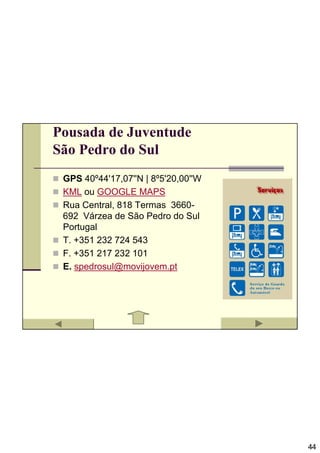 Pousada de Juventude
São Pedro do Sul
 GPS 40º44'17,07''N | 8º5'20,00''W
 KML ou GOOGLE MAPS
 Rua Central, 818 Termas 3660-
 692 Várzea de São Pedro do Sul
 Portugal
 T. +351 232 724 543
 F. +351 217 232 101
 E. spedrosul@movijovem.pt




                                     44
 