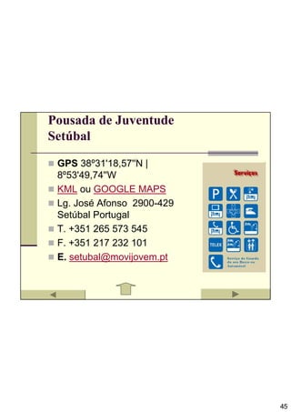 Pousada de Juventude
Setúbal

 GPS 38º31'18,57''N |
 8º53'49,74''W
 KML ou GOOGLE MAPS
 Lg. José Afonso 2900-429
 Setúbal Portugal
 T. +351 265 573 545
 F. +351 217 232 101
 E. setubal@movijovem.pt




                            45
 