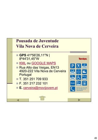Pousada de Juventude
Vila Nova de Cerveira
 GPS 41º56'26,11''N |
 8º44'31,45''W
 KML ou GOOGLE MAPS
 Rua Alto das Veigas, EN13
 4920-222 Vila Nova de Cerveira
 Portugal
 T. 351 251 709 933
 F. 351 217 232 101
 E. cerveira@movijovem.pt




                                  49
 