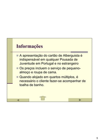 Informações
 A apresentação do cartão de Alberguista é
 indispensável em qualquer Pousada de
 Juventude em Portugal e no estrangeiro
 Os preços incluem o serviço de pequeno-
 almoço e roupa de cama.
 Quando alojado em quartos múltiplos, é
 necessário o cliente fazer-se acompanhar de
 toalha de banho.




                                               5
 