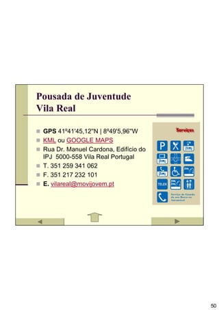 Pousada de Juventude
Vila Real

 GPS 41º41'45,12''N | 8º49'5,96''W
 KML ou GOOGLE MAPS
 Rua Dr. Manuel Cardona, Edifício do
 IPJ 5000-558 Vila Real Portugal
 T. 351 259 341 062
 F. 351 217 232 101
 E. vilareal@movijovem.pt




                                       50
 
