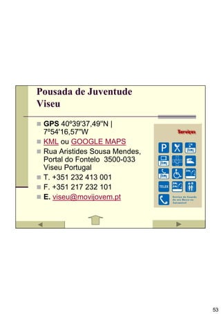 Pousada de Juventude
Viseu
 GPS 40º39'37,49''N |
 7º54'16,57''W
 KML ou GOOGLE MAPS
 Rua Aristides Sousa Mendes,
 Portal do Fontelo 3500-033
 Viseu Portugal
 T. +351 232 413 001
 F. +351 217 232 101
 E. viseu@movijovem.pt




                               53
 
