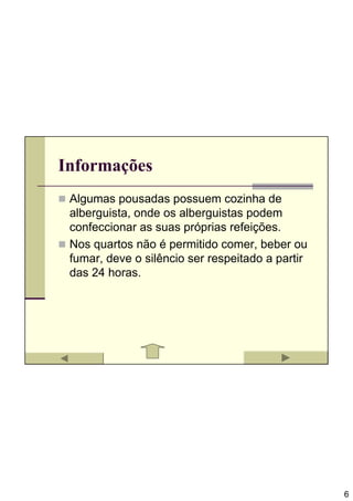 Informações
 Algumas pousadas possuem cozinha de
 alberguista, onde os alberguistas podem
 confeccionar as suas próprias refeições.
 Nos quartos não é permitido comer, beber ou
 fumar, deve o silêncio ser respeitado a partir
 das 24 horas.




                                                  6
 