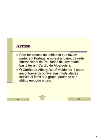 Acesso
 Para ter acesso às unidades que fazem
 parte, em Portugal e no estrangeiro, da rede
 Internacional de Pousadas de Juventude,
 basta ter um Cartão de Alberguista.
 O Cartão de Alberguista é válido por 1 ano e
 encontra-se disponível nas modalidades
 individual familiar e grupo, podendo ser
 obtido em todo o país.




                                                7
 