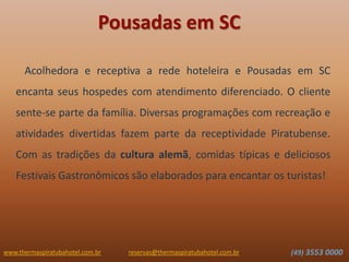 www.thermaspiratubahotel.com.br (49) 3553 0000reservas@thermaspiratubahotel.com.br
Acolhedora e receptiva a rede hoteleira e Pousadas em SC
encanta seus hospedes com atendimento diferenciado. O cliente
sente-se parte da família. Diversas programações com recreação e
atividades divertidas fazem parte da receptividade Piratubense.
Com as tradições da cultura alemã, comidas típicas e deliciosos
Festivais Gastronômicos são elaborados para encantar os turistas!
Pousadas em SC
 