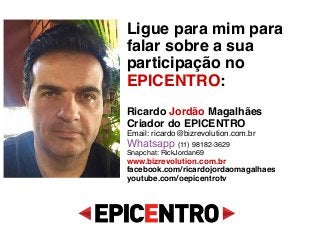 Ligue para mim para
falar sobre a sua
participação no
EPICENTRO: 
 
Ricardo Jordão Magalhães 
Criador do EPICENTRO 
Email: ricardo@bizrevolution.com.br 
Whatsapp (11) 98182-3629 
Snapchat: RickJordan69 
www.bizrevolution.com.br 
facebook.com/ricardojordaomagalhaes 
youtube.com/oepicentrotv 
 