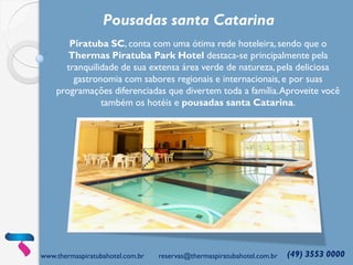 www.thermaspiratubahotel.com.br reservas@thermaspiratubahotel.com.br (49) 3553 0000
Piratuba SC, conta com uma ótima rede hoteleira, sendo que o
Thermas Piratuba Park Hotel destaca-se principalmente pela
tranquilidade de sua extensa área verde de natureza, pela deliciosa
gastronomia com sabores regionais e internacionais, e por suas
programações diferenciadas que divertem toda a família.Aproveite você
também os hotéis e pousadas santa Catarina.
Pousadas santa Catarina
 