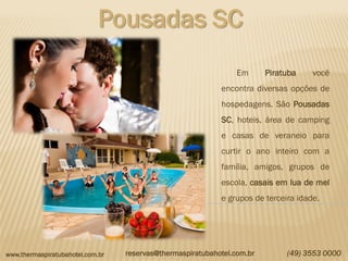 www.thermaspiratubahotel.com.br (49) 3553 0000
Pousadas SC
Em Piratuba você
encontra diversas opções de
hospedagens. São Pousadas
SC, hoteis, área de camping
e casas de veraneio para
curtir o ano inteiro com a
família, amigos, grupos de
escola, casais em lua de mel
e grupos de terceira idade.
reservas@thermaspiratubahotel.com.br
 