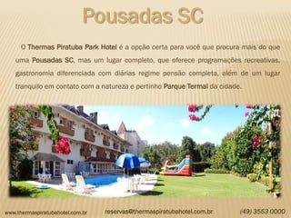 www.thermaspiratubahotel.com.br (49) 3553 0000
Pousadas SC
O Thermas Piratuba Park Hotel é a opção certa para você que procura mais do que
uma Pousadas SC, mas um lugar completo, que oferece programações recreativas,
gastronomia diferenciada com diárias regime pensão completa, além de um lugar
tranquilo em contato com a natureza e pertinho Parque Termal da cidade.
reservas@thermaspiratubahotel.com.br
 