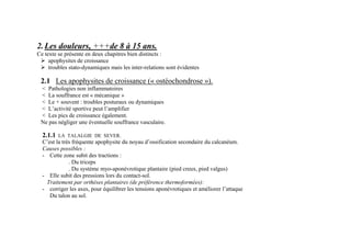 2.Les douleurs, +++de 8 à 15 ans.
Ce texte se présente en deux chapitres bien distincts :
 apophysites de croissance
 troubles stato-dynamiques mais les inter-relations sont évidentes
2.1 Les apophysites de croissance (« ostéochondrose »).
< Pathologies non inflammatoires
< La souffrance est « mécanique »
< Le + souvent : troubles posturaux ou dynamiques
< L’activité sportive peut l’amplifier
< Les pics de croissance également.
Ne pas négliger une éventuelle souffrance vasculaire.
2.1.1 LA TALALGIE DE SEVER.
C’est la très fréquente apophysite du noyau d’ossification secondaire du calcanéum.
Causes possibles :
- Cette zone subit des tractions :
. Du triceps
. Du système myo-aponévrotique plantaire (pied creux, pied valgus)
- Elle subit des pressions lors du contact-sol.
Traitement par orthèses plantaires (de préférence thermoformées):
- corriger les axes, pour équilibrer les tensions aponévrotiques et améliorer l’attaque
Du talon au sol.
 