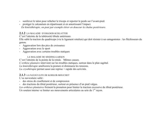 - surélever le talon pour relâcher le triceps et reporter le poids sur l’avant-pied.
- protéger le calcanéum en répartissant et en amortissant l’impact.
En kinésithérapie, on peut par exemple étirer en douceur la chaîne postérieure.
2.1.2 LA MALADIE D’OSGOOD-SCHLATTER
C’est l’atteinte de la tubérosité tibiale antérieure.
Elle subit la traction du quadriceps (via le ligament rotulien) qui doit résister à ses antagonistes : les fléchisseurs du
genou.
- Aggravation lors des pics de croissance
- Aggravation avec le sport
- Aggravation avec certains troubles statiques
LA MALADIE DE SINDING-LARSEN
C’est l’atteinte de la pointe de la rotule. Mêmes causes.
L’orthèse plantaire intervient sur les troubles statiques, surtout dans le plan sagittal.
La kinésithérapie améliorera la posture et diminuera les tensions.
La cryothérapie permet aussi une reprise + rapide des activités.
2.1.3 LA NAVICULITE DE KOHLER-MOUCHET
L’os naviculaire subit :
- des stress de cisaillement et de compression
- des tractions du tibial postérieur, surtout en présence d’un pied valgus.
Les orthèses plantaires freinent la pronation pour limiter la traction excessive du tibial postérieur.
Un soutien interne va limiter ses mouvements articulaires au sein du 1er
rayon.
 