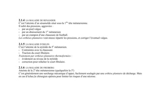 2.1.4 LA MALADIE DE RENANDER
C’est l’atteinte d’un sésamoïde situé sous la 1ère
tête métatarsienne.
Il subit des pressions, aggravées :
- par un pied valgus
- par un abaissement du 1er
métatarsien
- par un crampon d’une chaussure de football.
Les orthèses plantaires vont mieux répartir les pressions, et corriger l’éventuel valgus.
2.1.5 LA MALADIE D’ISELIN
C'est l’atteinte de la styloïde du 5e
métatarsien.
- Contraintes avec la chaussure
- Traction du court fibulaire.
Traitement par orthèses plantaires thermoformées :
- évidement au niveau de la styloïde
- correction pour relâcher le court fibulaire.
2.1.6 LA MALADIE DE FREIBERG
Atteinte de la 2e
tête métatarsienne (quelquefois la 3e
)
C’est généralement une surcharge mécanique d’appui, facilement soulagée par une orthèse plantaire de décharge. Mais
en cas d’échec,le chirurgien opérera pour limiter les risques d’une nécrose.
 