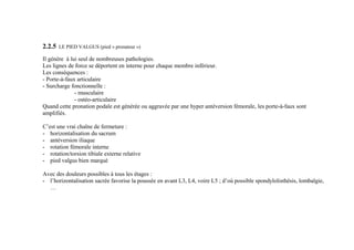 2.2.5 LE PIED VALGUS (pied « pronateur »)
Il génère à lui seul de nombreuses pathologies.
Les lignes de force se déportent en interne pour chaque membre inférieur.
Les conséquences :
- Porte-à-faux articulaire
- Surcharge fonctionnelle :
- musculaire
- ostéo-articulaire
Quand cette pronation podale est générée ou aggravée par une hyper antéversion fémorale, les porte-à-faux sont
amplifiés.
C’est une vrai chaîne de fermeture :
- horizontalisation du sacrum
- antéversion iliaque
- rotation fémorale interne
- rotation/torsion tibiale externe relative
- pied valgus bien marqué
Avec des douleurs possibles à tous les étages :
- l’horizontalisation sacrée favorise la poussée en avant L3, L4, voire L5 ; d’où possible spondylolisthésis, lombalgie,
…
 