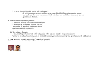 - Avec la rotation fémorale interne et le pied valgus :
 de très fréquents syndromes rotuliens avec risque d’instabilité ou de subluxation externe
 une souffrance des zones surmenées : tibial postérieur, zone malléolaire interne, naviculaire,
aponévrosite plantaire.
L’effet ascendant de l’orthèse plantaire :
- limite les attitudes nocives à différents niveaux
- améliore la cinétique du membre inférieur.
La cessation de la douleur est souvent rapide.
La pratique du sport est facilitée.
But des orthèses plantaires :
- modifier les positionnements ostéo-articulaires et les rapports entre les groupes musculaires
Faciliter le travail du kinésithérapeute en limitant le surmenage fonctionnel qui reprend après la séance de rééducation
L. et A. Poussou, Centre de Podologie Médicale et Sportive.
 