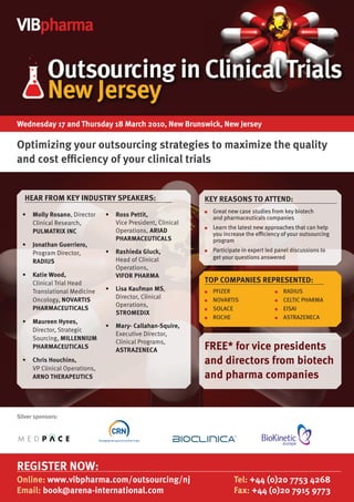 VIBpharma




Wednesday 17 and Thursday 18 March 2010, New Brunswick, New Jersey

Optimizing your outsourcing strategies to maximize the quality
and cost efficiency of your clinical trials


   HEAR FROM KEY INDuSTRY SPEAKERS:                          KEY REASONS TO ATTEND:
                                                             ●   Great new case studies from key biotech
  •	 Molly Rosano, Director
     	                         •	 	 oss Pettit,
                                  R                              and pharmaceuticals companies
     Clinical Research,           Vice President, Clinical
                                                                 Learn the latest new approaches that can help
                                  Operations, ARIAD
                                                             ●
     PulMATRIx INC                                               you increase the eﬃciency of your outsourcing
                                  PHARMACEuTICAlS                program
  •	 	 onathan Guerriero,
     J
                               •	 	 ashieda Gluck,
                                  R                              Participate in expert led panel discussions to
     Program Director,                                       ●

                                  Head of Clinical               get your questions answered
     RADIuS
                                  Operations,
  •	 Katie Wood,
     	                            VIFOR PHARMA
     Clinical Trial Head                                     TOP COMPANIES REPRESENTED:
     Translational Medicine    •	 	 isa Kaufman MS,
                                  l                          ●   PFIZER                   ●   RADIUS
     Oncology, NOVARTIS           Director, Clinical         ●   NOVARTIS                 ●   CELTIC PHARMA
                                  Operations,
     PHARMACEuTICAlS                                         ●   SOLACE                   ●   EISAI
                                  STROMEDIx
                                                             ●   ROCHE                    ●   ASTRAZENECA
  •	 Maureen Hynes,
     	
                               •	 	 ary- Callahan-Squire,
                                  M
     Director, Strategic
                                  Executive Director,
     Sourcing, MIllENNIuM
                                  Clinical Programs,
     PHARMACEuTICAlS
                                  ASTRAZENECA                FREE* for vice presidents
  •	 	 hris Houchins,
     C                                                       and directors from biotech
     VP Clinical Operations,
     ARNO THERAPEuTICS                                       and pharma companies


Silver sponsors:



                                                                                              europe




REGISTER NOW:
Online: www.vibpharma.com/outsourcing/nj                                 Tel: +44 (0)20 7753 4268
Email: book@arena-international.com                                      Fax: +44 (0)20 7915 9773
 