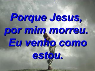 Porque Jesus,  por mim morreu.  Eu venho como estou. 