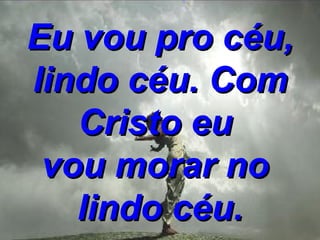 Eu vou pro céu, lindo céu. Com Cristo eu  vou morar no  lindo céu. 