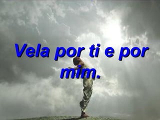 Vela por ti e por mim. 