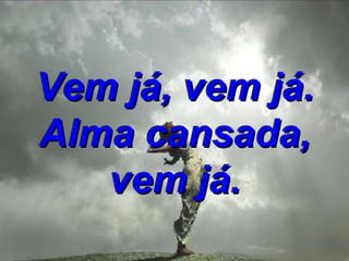 Vem já, vem já. Alma cansada, vem já. 