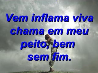 Vem inflama viva chama em meu peito, bem  sem fim. 