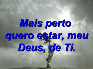 Mais perto  quero estar, meu Deus, de Ti. 