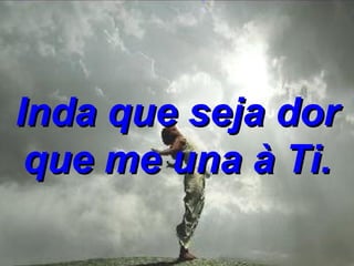 Inda que seja dor que me una à Ti. 