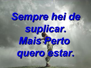 Sempre hei de suplicar. Mais Perto  quero estar. 