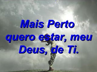 Mais Perto  quero estar,   meu Deus, de Ti. 