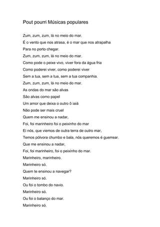 Pout pourri Músicas populares
Zum, zum, zum, lá no meio do mar.
É o vento que nos atrasa, é o mar que nos atrapalha
Para no porto chegar.
Zum, zum, zum, lá no meio do mar.
Como pode o peixe vivo, viver fora da água fria
Como poderei viver, como poderei viver
Sem a tua, sem a tua, sem a tua companhia.
Zum, zum, zum, lá no meio do mar.
As ondas do mar são alvas
São alvas como papel
Um amor que deixa o outro ô iaiá
Não pode ser mais cruel
Quem me ensinou a nadar,
Foi, foi marinheiro foi o peixinho do mar
Ei nós, que viemos de outra terra de outro mar,
Temos pólvora chumbo e bala, nós queremos é guerrear.
Que me ensinou a nadar,
Foi, foi marinheiro, foi o peixinho do mar.
Marinheiro, marinheiro.
Marinheiro só.
Quem te ensinou a navegar?
Marinheiro só.
Ou foi o tombo do navio.
Marinheiro só.
Ou foi o balanço do mar.
Marinheiro só.
 