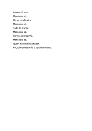 Lá vem, lá vem.
Marinheiro só.
Como vem faceiro.
Marinheiro só.
Todo de branco.
Marinheiro só.
Com seu bonezinho.
Marinheiro só.
Quem me ensinou a nadar,
Foi, foi marinheiro foi o peixinho do mar.
 
