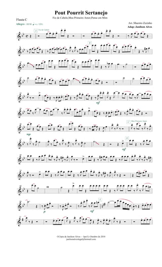& bb c Œ
Allegro {m q = c 120}
Ó
œ œ œ. œ.A Fio de Cabelo œ. œ.
Œ Ó Ó
œ œ œ. œ. œ. œ.
Œ Ó ‰ J
œ œ œ œ œ
Œ
& bb
6
‰ J
œ œ œ œ œ
Œ ‰ J
œ œ œ œ# œ œ œ J
œ.
‰ J
œ.
‰
œ œ œ œ œ œ
Œ
œ œ œ œB
œ œ
Œ
œ œ œ œ œ.
Œ ‰ J
œ# œ
& bb
12 .œ
‰
œ œ œ œ œ œ
Œ
œ œ œ œ œ œ
Œ
œ œ œ œ œ œ
Œ ‰ J
œb œ .œ
‰
˙
Ó œ œ œ œ~~~
& bb
18 ˙ œ œ œ. œ. œ œ
Œ œ œ œ œ .œ
‰
œ œ œ. œ. œ œ Œ Ó Ó
˙ ˙ œ œ œ œ~~~
& bb
24
J
œ.
‰ Ó
œ>
œ œ Œ ‰ J
œ. œ. œ. œ œ
Œ ‰ J
œ. œ. œ. œ œ
Œ ‰ J
œ. œ. œ.
F
J
œ.
Œ J
œ œ œ œ œ œ
‰ J
œ œ œ œ œ
& bb
30 œ œ
‰ J
œ œ œ œ œ œ œ
‰ J
œ. œ. œ. œ
œ œ. œ.
Œ
œ>
œ œ Œ ‰
J
œ. œ. œ. œ œ Œ ‰ J
œ. œ. œ.
C
œ œ Œ Ó
Meu Primeiro Amor
& bb
36 œ œ
Œ
œ œ Œ
P
œ œ
Œ
œ œ Œ
œ œ
Œ
œ œ Œ ‰ œœ
J
œ Œ J
œ œ J
œ.
‰ J
œ.
‰ Ó J
œ.
‰
œ œ
‰ J
œ.
‰ J
œ.
& bb
42
‰ J
œ.
‰ J
œ. ˙ J
œ.
‰
œ œ ‰ J
œ.
‰ J
œ.
‰ J
œ.
‰ J
œ. ˙ .˙
Œ Ó Œ œ>
F
œ œ
Œ ‰ J
œ œ œD
~~~
& bb
48 œ œ
Œ ‰ J
œ œ œ œ. œ.
‰ J
œ.
‰ J
œ# .
‰ J
œ.
J
œ
‰ Ó œ> œ œ
Œ ‰ J
œ# œ œ œ œ
Œ ‰ J
œ œ œ œ. œ.
‰ J
œ.
‰ J
œ.
‰ J
œ# .
& bb
54
J
œ.
‰ Ó œ> œ œ
Œ ‰ J
œ œ œ œ œ
Œ ‰ J
œ œ œ œ. œ.
‰ J
œ.
‰ J
œ# .
‰ J
œ.
J
œ.
‰ Œ Ó Œ
œ œ# œ œ
Œ
& bb
60
Œ
œ œ
˙ w ˙
Œ
œ> œ œ
Œ
œ œ œ œ
E
œ œ
Œ ‰ J
œ œ œ œ œ
‰ J
œ.
‰ J
œ œ œn
& bb nn#66 .˙
Œ ‰ J
œ. œ. œ.
Ó
p
‰
J
œ. œ. œ.
Ó ‰ J
œ. œ. œ.
‰ J
œ œ œn
F
˙ œ œ œ œ œœœ
J
œ. ‰ Œ œ. œ œ œ
&
#72
J
œ
‰ Œ Ó Ó œ. œ œ œ J
œ
Œ J
œ.
‰ J
œ œ œ
J
œ Œ J
œ.
‰ J
œ. œ. œ. J
œ.
‰ Œ Ó Ó œ. œ œ œ
©Cópia de Janilson Alves - Ipu/Ce Outubro de 2010
janilsonalveslegal@hotmail.com
Pout Pourrit Sertanejo
Adap: Janilson Alves
Flauta C
Fio de Cabelo,Meu Primeiro Amor,Pense em Mim
Arr.:Maestro Zezinho
 