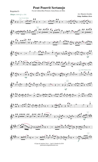 &
#
c Œ
Allegro {m q = c 120}
Ó œ œ œ. œ.A Fio de Cabelo
œ. œ.
Œ Ó
B
Ó œ œ œ. œ. œ. œ.
Œ Ó ‰ J
œ œ œ œ œ Œ ‰ J
œ œ œ œ œ Œ
&
#
‰J
œœœ œ# œœœ J
œ.
‰J
œ.
‰œœœ œ œ œ
Œ
œ œ œ œ œ œ
Œ
œ œ œ œ œ.
Œ ‰ J
œ# œ .œ
‰œ œ œ œ œ œ
Œ
œ œ œ œ
~~
&
#
œ œ
Œ
œ œ œ œ œ œ
Œ ‰ J
œn œ .œ ‰ ˙ Ó œ œ œ œ ˙ œ œ œ. œ. œ œ Œ œ œ œ œ .œ
‰ œ œ œ. œ.
~~
&
# œ œ Œ Ó Ó
˙ ˙ œ œ œ œ
J
œ.
‰ Ó œ>
œ œ Œ ‰
j
œ. œ. œ.
œ œ Œ ‰ J
œ. œ. œ. œ œ Œ ‰ J
œ. œ. œ.
F
&
# J
œ.
Œ J
œ œ œ œ œœ
‰J
œ œ œ œœ œœ ‰J
œ œ œ œ œœ œ
‰J
œ. œ. œ. œ
œœ. œ.
Œ œ>
œ œ Œ ‰
j
œ. œ. œ.
C
œœŒ ‰J
œ. œ. œ.
Meu Primeiro Amor
&
# œ œ Œ Ó
œ œ
Œ œ œ Œ
P
œ œ
Œ œ œ Œ
œ œ
Œ œ œ Œ ‰ œœ
J
œ Œ
J
œ œ
D
J
œ.
‰ J
œ.
‰ Ó J
œ.
‰
œ œ
‰ J
œ.
‰ J
œ.
&
# ‰ J
œ.
‰ J
œ. ˙
J
œ.
‰
œ œ ‰ J
œ.
‰
J
œ. ‰ J
œ.
‰
J
œ. ˙ .˙ Œ Ó Œ œ
>
F
œ œ
Œ ‰ J
œ œ œ œ œ
Œ ‰ J
œ œ œ
~~~
&
# œ. œ.
‰ J
œ.
‰ J
œ# .
‰ J
œ.
J
œ ‰ Ó œ
> œ œ Œ ‰ J
œ# œ œ œ œ Œ ‰ J
œ œ œ œ. œ.
‰ J
œ.
‰J
œ.
‰ J
œ# .
J
œ.
‰ Ó œ
> œ œ
Œ ‰ J
œ œ œ
&
# œ œ
Œ ‰ J
œ œ œ œ. œ.
‰ J
œ.
‰ J
œ# .
‰ J
œ.
J
œ.
‰ Œ Ó Œ œ œ# œ œ
Œ Œ
œ œ ˙ w ˙
Œ
œ>
E
&
# ##
##
œ œ
Œ
œ œ œ œ œ œ
Œ‰ J
œ œ œ œ œ
‰J
œ.
‰J
œ œ œ# .˙
Œ ‰
j
œ.
œ. œ.
Ó
p
‰ j
œ.
œ. œ.
Ó ‰J
œ. œ. œ.
‰J
œœ œ#
F
&
##
## ˙ œ œ œ œœœœ j
œ.
‰ Œ œ. œ œ œ J
œ
‰ Œ Ó Ó œ. œ œ œ J
œ
Œ J
œ.
‰ J
œ œ œ
J
œ Œ
J
œ. ‰
J
œ. œ. œ. J
œ.
‰ Œ Ó
F
&
#### nnnnÓ œ. œœœ J
œ
‰ Œ Ó Ó œ. œœœ J
œ
Œ J
œ.
‰ J
œ œœ
J
œŒ J
œ.
‰ J
œ. œ. œ. J
œ.
‰ Œ Ó ‰œ. œ.
‰ œn œœœ
f
©Cópia de Janilson Alves - Ipu/Ce Outubro de 2010
janilsonalveslegal@hotmail.com
Pout Pourrit Sertanejo
Adap: Janilson Alves
Requinta Eb Fio de Cabelo,Meu Primeiro Amor,Pense em Mim
Arr.:Maestro Zezinho
 