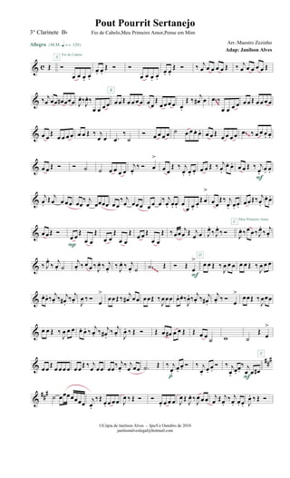 & c Œ
Allegro {m q = c 120}
Ó
œ œ œ. œ.
A
Fio de Cabelo
œ. œ.
Œ Ó Ó
œ œ œ. œ.
œ. œ.
Œ Ó ‰ j
œ œ œ œ œ Œ ‰ j
œ œ œ œ œ Œ
& ‰ j
œ œœ œ# œœœ J
œ. ‰J
œ. ‰
œ œ œ œ œœ Œ œ œœ œ
B
œœ
Œ
œ œœ œ œ.
Œ ‰ j
œ# œ .œ ‰
œ œ œ œ œ œ Œ œœ œœ
~~~
& œ œ
Œ œ œ œ œ œ œ Œ ‰ j
œ œ .œ
‰
˙
Ó œ œ œ œ ˙ œ œ œ. œ. œ œ Œ œ œ œ œ .œ ‰ œ œ œ. œ.~~
& œ œ Œ Ó Ó ˙ ˙ œ œ œ œ
j
œ.
‰ Ó œ
>
œ œ
Œ ‰ j
œ. œ. œ. œ œ Œ ‰ j
œ.
œ. œ. œ œ Œ ‰ j
œ.
œ. œ.
F
&
j
œ.
Œ j
œ œ œœ œœ
‰ j
œ œœœœ œœ
‰ j
œ œœœ œ œ œ‰ j
œ. œ. œ. œ
œ œ.
œ.
Œ œ
>
œœ
Œ‰ j
œ. œ. œ. œœŒ‰ j
œ.
œ. œ.
Meu Primeiro Amor
& œœŒ Ó
œ œ
Œ
œ œ
Œ
P
œ œ
Œ
œ œ
Œ œ œ Œ
œ œ
Œ ‰œœ
j
œ Œ j
œ œ J
œ.
‰ J
œ.
‰ Ó
C
J
œ. ‰œ œ‰J
œ.
‰ j
œ.
& ‰ J
œ.
‰
j
œ. ˙
j
œ. ‰ œ œ ‰ J
œ. ‰ j
œ.
‰ J
œ. ‰ j
œ. ˙ .˙ Œ Ó Œ
œ
>
F
œ œ Œ ‰
J
œ œ œ
D
œ œ Œ ‰
J
œ œ œ
~~~
& œ. œ. ‰
j
œ. ‰ j
œ#.
‰
j
œ. J
œ ‰ Ó
œ
>
œœŒ ‰
j
œ# œœ œœŒ ‰
J
œœœ œ. œ. ‰
J
œ. ‰
j
œ. ‰ j
œ# .
j
œ. ‰ Ó
œ
>
œœŒ ‰
J
œœœ
& œ œ Œ ‰
J
œ œ œ œ. œ. ‰ j
œ. ‰ j
œ#.
‰ j
œ. J
œ. ‰ Œ Ó Œ œ œ# œ œ Œ Œ œ œ
˙ w ˙
Œ
œ
>
&
##
#
œœ
Œ œ œœ œ œœ
Œ ‰ j
œ œœ œœ
‰ j
œ.
‰ j
œ œœ .˙ Œ ‰ j
œ.
œ.
œ. Ó
p
‰ j
œ.
œ.
œ.
Ó ‰ j
œ.
œ.
œ.
‰ j
œ œ œ#
F
E
&
###
˙ œœœœœœœ
j
œ.
‰Œ œ. œ œœ J
œ ‰ Œ Ó Ó
œ. œ œ œ J
œ Œ J
œ. ‰J
œ œ œ j
œ Œ j
œ.
‰ j
œ. œ. œ. J
œ. ‰ Œ Ó
©Cópia de Janilson Alves - Ipu/Ce Outubro de 2010
janilsonalveslegal@hotmail.com
Pout Pourrit Sertanejo
Adap: Janilson Alves
3° Clarinete Bb Fio de Cabelo,Meu Primeiro Amor,Pense em Mim
Arr.:Maestro Zezinho
 