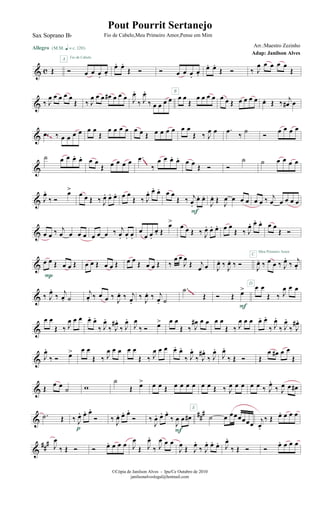 & c Œ
Allegro {m q = c 120}
Ó œ œ œ.
œ.
A Fio de Cabelo
œ. œ.
Œ Ó Ó œ œ œ.
œ.
œ. œ.
Œ Ó ‰ J
œ œ œ œ œ
Œ
& ‰ J
œ œ œ œ œ
Œ ‰ J
œ œ œ œ# œ œ œ J
œ.
‰ J
œ.
‰ œ œ œ œ œ œ
Œ
œ œ œ œ
B
œ œ Œ œ œ œ œ œ. Œ ‰ j
œ# œ
& .œ ‰ œ œ œ œ œ œ
Œ
œ œ œ œ œ œ Œ œ œ œ œ œ œ
Œ ‰ J
œ œ .œ
‰
˙
Ó
œ œ œ œ
~~
&
˙ œ œ œ. œ. œ œ
Œ œ œ œ œ .œ
‰
œ œ œ. œ. œ œ Œ Ó Ó
˙ ˙ œ œ œ œ
~~~
& J
œ.
‰ Ó
œ>
œ œ Œ ‰ J
œ. œ. œ. œ œ
Œ ‰ J
œ. œ. œ. œ œ
Œ ‰ j
œ.
œ. œ.
F
J
œ. Œ J
œ œ œ œ œ œ ‰ j
œ œ œ œ œ
& œ œ ‰ j
œ œ œ œ œ œ œ ‰ j
œ. œ. œ.
œ
œ œ.
œ. Œ
œ>
œ œ Œ ‰ J
œ. œ. œ. œ œ
Œ ‰ J
œ. œ. œ. œ œ
Œ Ó
&
œ œ Œ œ œ Œ
P
œ œ Œ œ œ Œ œ œ
Œ œ œ Œ ‰
œ œ
J
œ
Œ j
œ œ J
œ. ‰ J
œ. ‰ Ó J
œ. ‰ œ œ ‰ J
œ.
‰
j
œ.
Meu Primeiro Amor
C
& ‰ J
œ.
‰ j
œ. ˙
j
œ. ‰ œ œ ‰
J
œ. ‰ j
œ.
‰
J
œ. ‰ j
œ. ˙
.˙
Œ Ó Œ œ>
F
œ œ
Œ ‰ J
œ œ œD
~~~
&
œ œ
Œ ‰ J
œ œ œ œ. œ.
‰ J
œ.
‰ J
œ# .
‰ J
œ.
J
œ
‰ Ó œ> œ œ
Œ ‰ J
œ# œ œ œ œ
Œ ‰ J
œ œ œ œ. œ.
‰ J
œ.
‰ J
œ.
‰ J
œ# .
& J
œ.
‰ Ó œ> œ œ
Œ ‰ J
œ œ œ œ œ
Œ ‰ J
œ œ œ œ. œ.
‰ J
œ.
‰ J
œ# .
‰ J
œ.
J
œ.
‰ Œ Ó Œ
œ œ# œ œ
Œ
& Œ
œ œ
˙ w
˙
Œ œ> œ œ Œ œ œ œ œ
E
œ œ Œ ‰ J
œ œ œ œ œ ‰ J
œ.
‰ J
œ œ œ#
&
##
#.˙ Œ ‰ J
œ. œ. œ.
Ó
p
‰ J
œ. œ. œ.
Ó ‰
J
œ. œ. œ.
‰
J
œ œ œ#
F
˙ œ œœœœœœ j
œ.
‰ Œ œ. œ œ œ
&
##
# J
œ
‰ Œ Ó Ó œ. œ œ œ J
œ
Œ J
œ.
‰ J
œ œ œ
J
œ Œ J
œ.
‰ J
œ. œ. œ. J
œ.
‰ Œ Ó Ó œ. œ œ œ
©Cópia de Janilson Alves - Ipu/Ce Outubro de 2010
janilsonalveslegal@hotmail.com
Pout Pourrit Sertanejo
Adap: Janilson Alves
Sax Soprano Bb Fio de Cabelo,Meu Primeiro Amor,Pense em Mim
Arr.:Maestro Zezinho
 