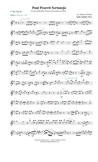 &
# c Œ
Allegro {m q = c 120}
Ó
œ œ œ. œ.
Fio de Cabelo
A
œ. œ. Œ Ó Ó
œ œ œ. œ.
œ. œ. Œ Ó ‰ J
œ œ œ œ œ Œ ‰ J
œ œ œ œ œ Œ
&
#
‰ J
œ œ œ œ# œ œ œ J
œ.
‰ J
œ.
‰
œ œ œ œ œ œ Œ œ œ œ œ
B
œ œ Œ œ œ œ œ œ.
Œ ‰ J
œ# œ .œ
‰
œ œ œ œ
~~
&
# œ œ Œ œ œ œ œ œ œ Œ œ œ œ œ œ œ Œ ‰ J
œn œ .œ ‰ ˙ Ó œ œ œ œ ˙ œ œ œ. œ.
&
# œ œ Œ œ œ œ œ .œ
‰ œ œ œ. œ. œ œ Œ Ó Ó
˙ ˙ œ œ œ œ J
œ.
‰ Ó œ>
~~
&
# œ œ Œ ‰ j
œ. œ. œ.
œ œ Œ ‰ J
œ. œ. œ. œ œ Œ ‰ J
œ. œ. œ.
F
J
œ.
Œ J
œ œ œ œ œ œ
‰ J
œ œ œ œ œ œ œ ‰ J
œ œ œ œ
&
# œ œ œ
‰ J
œ. œ. œ. œ
œ œ. œ.
Œ œ> œ œ Œ ‰
j
œ. œ. œ.
œ œ Œ ‰ J
œ. œ. œ.
C
œ œ Œ Ó
Meu Primeiro Amor
œ œ Œ œ œ
Œ
P
&
#
œ œ Œ œ œ
Œ œ œ Œ œ œ
Œ ‰ œœ
J
œ Œ
J
œ œ J
œ.
‰ J
œ.
‰ Ó
D
J
œ.
‰
œ œ
‰ J
œ.
‰ J
œ.
‰ J
œ.
‰ J
œ. ˙
&
#
J
œ.
‰
œ œ ‰ J
œ.
‰
J
œ. ‰ J
œ.
‰
J
œ. ˙ .˙ Œ Ó Œ œ
>
F
œ œ
Œ ‰ J
œ œ œ œ œ
Œ ‰ J
œ œ œ
~~~
&
# œ. œ.
‰ J
œ.
‰ J
œ#.
‰ J
œ.
J
œ ‰ Ó œ
> œ œ
Œ ‰ J
œ# œ œ œ œ
Œ ‰ J
œ œ œ œ. œ.
‰ J
œ.
‰ J
œ.
‰ J
œ#.
J
œ.
‰ Ó œ
>
&
# œ œ
Œ ‰ J
œ œ œ œ œ
Œ ‰ J
œ œ œ œ. œ.
‰ J
œ.
‰ J
œ#.
‰ J
œ.
J
œ.
‰ Œ Ó Œ œ œ# œ œ
Œ Œ œ œ ˙
&
# w ˙ Œ
œ> œ œ
Œ
œ œ œ œ
E
œ œ
Œ ‰ J
œ œ œ œ œ
‰ J
œ.
‰J
œ œ œ# .˙
Œ ‰
j
œ.
œ. œ.
Ó
p
&
# ####‰ j
œ.
œ. œ.
Ó ‰ j
œ.
œ. œ. ‰J
œœ œ#
F
˙ œœ œœœœœ
j
œ.
‰Œœ. œœœ J
œ
‰ Œ Ó Ó œ. œ œ œ J
œ
Œ J
œ.
‰J
œœœ
©Cópia de Janilson Alves - Ipu/Ce Outubro de 2010
janilsonalveslegal@hotmail.com
Pout Pourrit Sertanejo
Adap: Janilson Alves
1° Sax Alto Eb Fio de Cabelo,Meu Primeiro Amor,Pense em Mim
Arr.:Maestro Zezinho
 