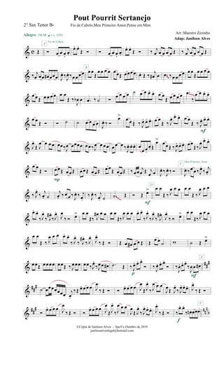 & c Œ
Allegro {m q = c 120}
Ó œ œ œ.
œ.
A
Fio de Cabelo
œ. œ.
Œ Ó Ó œ œ œ.
œ.
œ. œ.
Œ Ó ‰ j
œ œ œ œ œ Œ ‰ j
œ œ œ œ œ Œ
& ‰ j
œ œœ œ# œœœ J
œ. ‰
J
œ. ‰œœœœ œœ
Œ
œœ œ œB
œœŒ œœœœ œ. Œ ‰ j
œ# œ .œ ‰œ œ œ œ œœ
Œ
œœ œ œ
~~
&
œ œ Œ œ œ œ œ œ œ
Œ ‰
J
œb œ .œ ‰ ˙ Ó
œ œ œ œ ˙ œ œ œ. œ. œ œ
Œ œ œ œ œ .œ
‰
œ œ œ. œ.~~~
&
œ œ
Œ Ó Ó ˙ ˙ œ œ œ œ J
œ. ‰ Ó
œ>
œ œ Œ ‰ J
œ. œ. œ. œ œ
Œ ‰ J
œ. œ. œ. œ œ
Œ ‰ J
œ. œ. œ.
F
& J
œ.
Œ J
œ œ œ œ œœ‰J
œ œœœœ œœ‰J
œ œ œœ œœ œ ‰
J
œ. œ. œ. œ
œ œ.
œ. Œ
œ> œ œ Œ ‰J
œ. œ. œ. œœ
Œ‰J
œ. œ. œ.
Meu Primeiro Amor
&
œ œ
Œ Ó œœŒ œ œŒ
P
œœŒ œœŒ œœ
Œ œœŒ ‰ œœ
j
œ Œ j
œ œ J
œ. ‰
J
œ. ‰ Ó
C
J
œ. ‰œ œ ‰J
œ.
‰
j
œ.
& ‰ J
œ.
‰ j
œ. ˙
j
œ. ‰œ œ ‰ J
œ. ‰ j
œ.
‰ J
œ. ‰ j
œ. ˙ .˙ Œ Ó Œ œ>
F
D
œ œ
Œ ‰ J
œ œ œ œ œ
Œ ‰ J
œ œ œ
~~~
&
œ. œ.
‰J
œ.
‰ J
œ#.
‰J
œ.
J
œ
‰ Ó œ> œ œ
Œ‰ J
œ# œ œ œ œ
Œ‰J
œ œ œ œ. œ.
‰J
œ.
‰J
œ.
‰ J
œ#.
J
œ.
‰ Ó œ> œ œ
Œ‰J
œ œ œ
&
œ œ
Œ ‰ J
œ œ œ œ. œ.
‰ J
œ.
‰ J
œ#.
‰ J
œ.
J
œ.
‰ Œ Ó Œ œ œ# œ œ Œ Œ œ œ
˙ w ˙ Œ œ>
E
&
###œœŒ œœœœ œœŒ ‰ J
œœœ œœ‰J
œ.
‰J
œœ œ# .˙ Œ ‰ J
œ. œ. œ.
Ó
p
‰ J
œ. œ. œ.
Ó ‰
J
œ. œ. œ.
‰
J
œœ œ#
F
&
###
˙ œœœœœœœ
j
œ.
‰Œ œ. œœ œ J
œ
‰ Œ Ó Ó œ. œ œ œ J
œ
ŒJ
œ.
‰J
œ œ œ
J
œŒ J
œ.
‰J
œ. œ. œ. J
œ.
‰ Œ Ó
F
&
### nnn
bÓ
œ. œ œ œ J
œ
‰ Œ Ó Ó
œ. œ œ œ J
œ
ŒJ
œ.
‰J
œ œ œ
J
œ
Œ J
œ.
‰J
œ. œ. œ. J
œ.
‰ Œ Ó ‰
œ. œ.
‰ œn œœœ
f
©Cópia de Janilson Alves - Ipu/Ce Outubro de 2010
janilsonalveslegal@hotmail.com
Pout Pourrit Sertanejo
Adap: Janilson Alves
2° Sax Tenor Bb Fio de Cabelo,Meu Primeiro Amor,Pense em Mim
Arr.:Maestro Zezinho
 