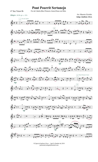 & c Œ
Allegro {m q = c 120}
Ó œ œ œ.
œ.
A Fio de Cabelo
œ. œ.
Œ Ó Ó œ œ œ.
œ.
œ. œ.
Œ Ó ‰ j
œ œ œ œ œ Œ
& ‰ j
œ œ œ œ œ Œ ‰ j
œ œ œ œ# œ œ œ J
œ. ‰ J
œ. ‰ œ œ œ œ œ œ
Œ
œ œ œ œ
B
œ œ Œ œ œ œ œ œ. Œ ‰ j
œ# œ
& .œ ‰ œ œ œ œ œ œ
Œ
œ œ œ œ œ œ Œ œ œ œ œ œ œ
Œ ‰ j
œ œ .œ
‰
˙
Ó œ œ œ œ~~
& ˙ œ œ œ. œ. œ œ Œ œ œ œ œ .œ ‰ œ œ œ. œ. œ œ Œ Ó Ó ˙ ˙ œ œ œ œ~~
&
j
œ.
‰ Ó
œ>
œ œ Œ ‰ J
œ. œ. œ. œ œ
Œ ‰ J
œ. œ. œ. œ œ
Œ ‰ j
œ.
œ. œ.
F
J
œ.
Œ J
œ œ œ œ œ œ ‰
J
œ œ œ œ œ
& œ œ ‰
J
œ œ œ œ œ œ œ ‰ j
œ. œ. œ. œ œ œ. œ.
Œ
œ>
œ œ Œ ‰ J
œ. œ. œ. œ œ
Œ ‰ J
œ. œ. œ. œ œ
Œ Ó
&
œ œ Œ œ œ Œ
P
œ œ Œ œ œ Œ œ œ Œ œ œ Œ ‰ œœ
j
œ Œ j
œ œ J
œ. ‰
J
œ. ‰ Ó
D
J
œ. ‰ œ œ ‰ J
œ.
‰ j
œ.
C Meu Primeiro Amor
& ‰ J
œ.
‰ j
œ. ˙
j
œ. ‰ œ œ ‰ J
œ. ‰ j
œ.
‰ J
œ. ‰ j
œ. ˙ .˙ Œ Ó Œ
œ
>
œ œ Œ ‰
J
œ œ œ~~~
& œ œ Œ ‰
J
œ œ œ œ. œ. ‰ j
œ. ‰ j
œ# .
‰ j
œ. J
œ ‰ Ó œ
>
œ œ Œ ‰ j
œ# œ œ œ œ Œ ‰
J
œ œ œ œ. œ. ‰
J
œ. ‰ j
œ. ‰ j
œ#.
&
j
œ. ‰ Ó
œ
>
F
œ œ Œ ‰
J
œ œ œ œ œ Œ ‰
J
œ œ œ œ. œ. ‰ j
œ. ‰ j
œ#.
‰
j
œ. J
œ. ‰ Œ Ó Œ œ œ# œ œ Œ
& Œ œ œ
˙ w ˙ Œ œ#> œ# œ Œ œ œ œ œ
E
œ# œ Œ ‰ J
œ œ œ œ# œ ‰ J
œ.
‰ j
œ œ œ
&
###
.˙ Œ ‰ J
œ. œ. œ.
Ó
p
‰ J
œ. œ. œ.
Ó ‰
J
œ. œ. œ.
‰
J
œ œ œ#
F
˙ œ œœœœœœ j
œ.
‰ Œ œ. œ œ œ
&
###
J
œ ‰ Œ Ó Ó
œ. œ œ œ J
œ Œ J
œ. ‰ J
œ œ œ j
œ Œ j
œ.
‰ j
œ. œ. œ. J
œ. ‰ Œ Ó Ó œ. œ œ œ
©Cópia de Janilson Alves - Ipu/Ce Outubro de 2010
janilsonalveslegal@hotmail.com
Pout Pourrit Sertanejo
Adap: Janilson Alves
4° Sax Tenor Bb Fio de Cabelo,Meu Primeiro Amor,Pense em Mim
Arr.:Maestro Zezinho
 