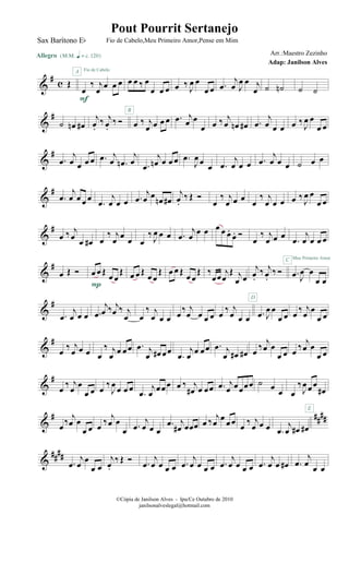 &
#
c Œ
Allegro {m q = c 120}
œ
‰ j
œ œ œ œ
A Fio de Cabelo
F
œ œ ‰ œ
œ œ œ œ ‰ J
œ œ
œ œ .œ
j
œ J
œ œ j
œ ˙ ˙n ˙ ˙
&
#
˙ œn œ#
j
œ.
‰ j
œ.
‰ Ó œ ‰ j
œ œ œ œ
B
.œ j
œ œ
œ œ ‰ j
œ œn œ# .œ
j
œ œ œ œ ‰ J
œ œ
œ œ
&
#
.œ
j
œ œ œ œ .œ j
œ .œn
j
œ .œ
j
œn œ œ œ .œ
J
œ œ
œ .œ
j
œ œ œ .œ
j
œ œ œ ˙ œ œ
&
#
.œ
j
œ œ œ œ
.œ
j
œ œ œ .œ
j
œ œ œn œ#
j
œ.
‰ Œ Ó
œ
‰ j
œ œ œ œ
‰ j
œ œ œ œ ‰ J
œ œ
œ œ
&
#
œ ‰ j
œ œ œ# œ
‰ j
œ œ œ œ
‰ J
œ œ œ .œ
j
œ
œ œ œ œ œ.
œ. Ó
œ
‰ j
œ œ œ
.œ
j
œ œ œ œ
Meu Primeiro Amor
&
#
œ Œ Ó œ œ Œ œ œ
Œ
P
œ œ Œ œ œ
Œ œ œ Œ œ œ
Œ ‰
œœ j
œ
Œ j
œ œ
j
œ.
‰ j
œ.
‰ Ó .œ J
œ œ
œ œ
C
&
#
.œ
j
œ œ œ .œ
j
œ ‰ j
œ ‰ j
œ œ
‰ j
œ œ œ œ ‰ j
œ œ œ œ œ ‰ j
œ œ œ .œ J
œ œ
œ œ
D
œ ‰ j
œ œ
œ œ
&
#
œ ‰ j
œ œ œ œ
‰ j
œ œ œ œ .œ j
œ œ# œœ
.œ
j
œ œ œœ .œ j
œ œ# œ# œ ‰ j
œ œ
œ œ œ ‰ j
œ œ
œ œ
&
#
œ
‰ j
œ
œ
œ œ œ
‰
J
œ
œ œ œ
.œ
j
œ
œ œ œ œ ‰ j
œ# œ œœ .œ j
œ œœœœ ˙ œ
œ œ
‰
J
œ œ œ
œ#
&
# ####
œ ‰ j
œ œ
œ œ œ ‰ j
œ œ
œ .œ
j
œ œ œ
.œ j
œ# œœœ œ ‰ j
œ
œ
œ œ œ ‰ j
œ œ œ .œ
j
œ œ# œ#
E
&
####
.œ
j
œ œ
œ œ
j
œ.
‰ Œ Ó .œ
j
œ œ œ œ .œ
j
œ œ œ œ .œ
j
œ œ œ œ .œ
j
œ œ œ# .œ
j
œ œ œ
©Cópia de Janilson Alves - Ipu/Ce Outubro de 2010
janilsonalveslegal@hotmail.com
Pout Pourrit Sertanejo
Adap: Janilson Alves
Sax Barítono Eb Fio de Cabelo,Meu Primeiro Amor,Pense em Mim
Arr.:Maestro Zezinho
 