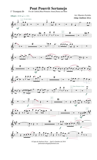 & c
œ>
Allegro {m q = c 120}
F
œ. œ.
Œ Ó
A
Fio de Cabelo
Ó Œ
œ> œ. œ.
Œ Ó Ó Œ œ
.˙ œ œ
&
6
œ œ .œ œœœ œ
J
œ œ ‰ J
œ#
‰ J
œ
‰ J
œ.
‰ J
œ.
‰ Ó
2B
Ó ‰ J
œ# œ
&
12 .œ
‰ Ó
2
Ó ‰ J
œb œ .œ
‰
œ œ œ œ œ œ
Œ Ó ∑
~~~
&
19
Ó œ œ œ œ .œ
‰ Ó Ó œ œ œ œ œ œ Œ œ œ .œ œ w
J
œ. ‰ Œ Ó
~~~
&
25 2
Ó ‰ j
œ.
œ. œ.
F
J
œ.
Œ J
œ œ œ œ œ œ ‰
J
œ œ œ œ œ œ œ ‰ J
œ œ œ œ
&
31
œ œ œ ‰ J
œ. œ. œ. œ
œ œ. œ.
Ó
2
Ó ‰ j
œ
œ œ ˙ œ œ œ
3
&
37
œ œ œ ‰œœœ œ# œ
3 3
˙ .œ œ œ œ ˙ ‰ J
œ œ J
œ.
‰ J
œ.
‰ Ó
C
∑
Meu Primeiro Amor
Ó
˙m
f
&
43
∑ Ó ˙m
f
.˙
Œ ∑
11D
Ó Œ ‰ J
œ
F
œ œ Œ ‰ J
œ œ œ
E
~~~~
&
##
#60
œ œ
Œ ‰ J
œ œ# œ œ œ œ œ œ# œ w 6
Ó ‰
J
œ œ œ#
F
F
&
##
# nn
n
b
70
w
J
œ. ‰ Œ Ó
11
‰
œ. œ.
‰ œn œ œ œ
f
w
p
& b
85
œ
Œ œ œ œ œ J
œ
Œ J
œ
‰ J
œ œ œ J
œ
Œ J
œ
‰ J
œ œ œ w
p
œ J
œ.
‰ Ó
©Cópia de Janilson Alves - Ipu/Ce Outubro de 2010
janilsonalveslegal@hotmail.com
Pout Pourrit Sertanejo
Adap: Janilson Alves
1° Trompete Bb Fio de Cabelo,Meu Primeiro Amor,Pense em Mim
Arr.:Maestro Zezinho
 