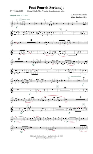 & c œ
>
Allegro {m q = c 120}
f
œ. œ.
Œ Ó
A Fio de Cabelo
Ó Œ œ
>
œ. œ.
Œ Ó
B
Ó Œ œ
.˙ œ œ
&
œ œ .œ œœœ œ
J
œ œ ‰
j
œ# ‰
J
œ ‰ J
œ. ‰ J
œ. ‰ Ó
2
Ó ‰
j
œ# œ
& .œ ‰ Ó
2
Ó ‰
J
œb œ .œ ‰ œ œ œ œ œ œ Œ Ó ∑~~~
& Ó
œ œ œ œ .œ ‰ Ó Ó œ œ œ œ œ œ
Œ
œ œ .œ œ w
j
œ.
‰ Œ Ó~~~
&
2
Ó ‰ j
œ. œ. œ.
F
j
œ.
Œ j
œ œ œ œ œ œ
‰ j
œ œ œ œ œ œ œ
‰ j
œ œ œ œ
&
œ œ œ ‰ J
œ. œ. œ. œ
œ œ. œ.
Ó
2
Ó ‰ j
œ
œ œ ˙ œ œ œ
3
& œ œ œ ‰œœœ œ# œ
3 3
˙ .œ œ œ œ ˙ ‰ j
œ œ J
œ. ‰ J
œ. ‰ Ó ∑
Meu Primeiro Amor
C
Ó
˙m
f
& ∑ Ó ˙
m
f
.˙ Œ ∑
11D
Ó Œ ‰ j
œ~~~~
& œ œ Œ ‰ j
œ œ œ
E
œ œ Œ ‰ j
œ œ# œ œ œ œ œ œ# œ w
6
F
&
### nnn
bÓ ‰ j
œ œ œ
F
w
j
œ.
‰ Œ Ó
11
‰ œ. œ. ‰ œn œ œ œ
f
& b w
p
œ Œ œ œ œ œ
J
œ Œ J
œ ‰ J
œ œ œ J
œ Œ J
œ ‰ J
œ œ œ w
p
œ J
œ.
‰ Ó
& b Ó
œ œ œ œ
F
w Ó
œ œ œ œ w ∑ Ó
œ œ
œ œ
©Cópia de Janilson Alves - Ipu/Ce Outubro de 2010
janilsonalveslegal@hotmail.com
Pout Pourrit Sertanejo
Adap: Janilson Alves
3° Trompete Bb Fio de Cabelo,Meu Primeiro Amor,Pense em Mim
Arr.:Maestro Zezinho
 