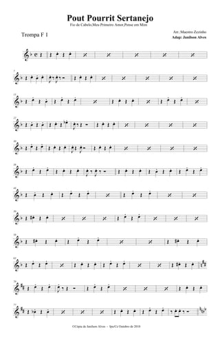 & b c Œ Œ œ. Œ œ.
    
& b
7
Œ œ. œ. œ.
J
œ. ‰
J
œ. ‰  Œ œ. Œ œ.
    
& b
15
Œ œ.
Œ œ. Œ œ.
Œ œ.
 Œ œ. Œ œ.
 Œ œ.
Œ œ.

& b
22
Œ œ. Œ œ. Œ œ. Œ œb .
J
œ. ‰ Œ  Œ œ. Œ œ.
   
& b
30
Œ œ.
Œ œ.
Œ œ. Œ œ.
J
œ. Œ J
œ.  Œ œ. Œ œ.
   
& b
38
Œ œ.
Œ œ.
Œ œ. Œ œ.
J
œ. ‰ J
œ. ‰  Œ œ. Œ œ. Œ œ. Œ œ. Œ œ.
Œ œ.
& b
44
Œ œ. Œ œ. Œ œ.
Œ œ.
 Œ œ.
Œ œ.
 
& b
50
Œ œ# . Œ œ.
   Œ œ.
Œ œ.
  
& b
58
Œ œ# . Œ œ. Œ œ.
Œ œ.
  Œ œ# . Œ œ.
& b n##
63
Œ œ.
Œ œ.
 Œ œ. Œ œ. Œ œ.
Œ œ.
  Œ œ# . Œ œ.
&
##
70
Œ œ.
Œ œ.
J
œ.
‰ Œ  Œ œ.
Œ œ.
   Œ œ. Œ œ.
&
## nnbb
77
Œ œb . Œ œ.
   Œ œ. Œ œ. Œ œ.
Œ œ.
‰ œ. œ. ‰ 
©Cópia de Janilson Alves - Ipu/Ce Outubro de 2010
Pout Pourrit Sertanejo
Adap: Janilson Alves
Trompa F 1
Fio de Cabelo,Meu Primeiro Amor,Pense em Mim
Arr.:Maestro Zezinho
 