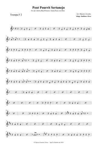& b c Œ Œ œ.
Œ œ.  Œ œ. Œ œ.  Œ œ.
Œ œ.
Œ œ.
Œ œ. Œ œ. œ.
œb .
& b
8
j
œ. ‰
j
œ. ‰  Œ œ. Œ œ. Œ œ.
Œ œ.
Œ œ. Œ œ.   Œ œ.
Œ œ.
& b
15
Œ œ. Œ œ.
Œ œ. Œ œ.
 Œ œ.
Œ œ.
Œ œ. Œ œ.  Œ œ. Œ œ. Œ œ.
Œ œ.
& b
23
Œ œ. Œ œ. j
œ. ‰ Œ  Œ œ.
Œ œ.  Œ œ. Œ œ.  Œ œ.
Œ œ.
Œ œ. Œ œ.
& b
31
Œ œ. Œ œ.
j
œ. Œ j
œ.  Œ œ.
Œ œ.  Œ œ. Œ œ.  Œ œ.
Œ œ.
Œ œ. Œ œ.
& b
39
Œ œ. Œ œ.
j
œ. ‰ j
œ. ‰  Œ œ. Œ œ. Œ œ.
Œ œ.
Œ œ. Œ œ. Œ œ.
Œ œ.
Œ œ. Œ œ.
& b
46
 Œ œ. Œ œ.       
& b
55
    Œ œ. Œ œ.
  Œ œ. Œ œ. 
& b n
##
64
  Œ œ. Œ œ.
 Œ œ. Œ œ.  Œ œ. Œ œ.
j
œ. ‰ Œ 
&
##
72
Œ œ. Œ œ.     Œ œ.
Œ œ.   
&
## nnbb
81
Œ œ. Œ œ.  ‰ œ. œ. ‰  Œ œ. Œ œ.
 Œ œ. Œ œ. Œ œ. Œ œ.
©Cópia de Janilson Alves - Ipu/Ce Outubro de 2010
Pout Pourrit Sertanejo
Adap: Janilson Alves
Trompa F 2
Fio de Cabelo,Meu Primeiro Amor,Pense em Mim
Arr.:Maestro Zezinho
 