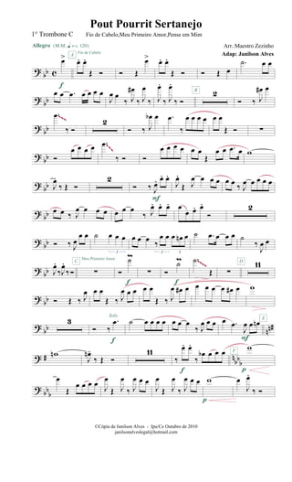 ?
bb c
œ>
Allegro {m q = c 120}
f
œ. œ.
Œ Ó
A
Fio de Cabelo
Ó Œ
œ> œ. œ.
Œ Ó Ó Œ œ
.˙ œ œ
? bb
œ œ .œ œ œ œ œ
J
œ œ
‰ J
œ#
‰ J
œ
‰ J
œ.
‰ J
œ.
‰ Ó
2B
Ó ‰ J
œ# œ
? bb
.œ
‰ Ó
2
Ó ‰ J
œb œ .œ
‰
œ œ œ œ œ œ
Œ Ó ∑
~~~
?
bb Ó
œ œ œ œ .œ
‰ Ó Ó
œ œ œ œ œ œ
Œ
œ œ .œ œ w
~~~
? bb J
œ.
‰ Œ Ó
2
Ó ‰ J
œ. œ. œ.
F
J
œ.
Œ J
œ œ œ œ œ œ ‰ J
œ œ œ œ œ
?
bb œ œ ‰ J
œ œ œ œ œ œ œ
‰ J
œ. œ. œ. œ
œ œ. œ.
Ó
2
? bb Ó ‰ J
œ
œ œ ˙ œ œ œ
3
œ œ œ
‰
œ œ œ œn œ
3 3
˙ .œ œ œ œ ˙
‰
J
œ œ
?
bb J
œ.
‰J
œ.
‰Ó ∑
C
Meu Primeiro Amor
Ó
˙m
f
∑ Ó
˙m
f
.˙
Œ ∑
11D~~~~
? bb Ó Œ ‰ J
œ œ œ
Œ ‰ J
œ œ œ
Solo
œ œ
Œ ‰ J
œ œ# œ œ œ œ œ œ# œ w
? bb nn#
3
Ó ‰
.œ
f
˙ œ œ œ œ œ œ œ
‰ J
œ œ œ œ .œ
J
œ œ œn
F
F
? # n
bbb
wn
J
œn .
‰ Œ Ó
11
‰
œ. œ.
‰
œb œ œ œ
f
w
p
E
? bb
b
œ
Œ
œ œ œ œ
J
œ
Œ J
œ
‰ J
œ œ œ
J
œ
Œ J
œ
‰ J
œ œ œ w
p
œ
J
œ.
‰ Ó
©Cópia de Janilson Alves - Ipu/Ce Outubro de 2010
janilsonalveslegal@hotmail.com
Pout Pourrit Sertanejo
Adap: Janilson Alves
1° Trombone C Fio de Cabelo,Meu Primeiro Amor,Pense em Mim
Arr.:Maestro Zezinho
 