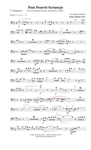?
bb c œ>
Allegro {m q = c 120}
f
œ. œ.
Œ Ó
A Fio de Cabelo
Ó Œ œ>
œ. œ.
Œ Ó Ó Œ œ
.˙ œ œ
? bb
œ œ .œ œ œ œ œ
J
œ œ
‰ J
œ# ‰ J
œ ‰ J
œ.
‰ J
œ.
‰ Ó
2B
Ó ‰ J
œ# œ
? bb .œ
‰ Ó
2
Ó ‰ J
œb œ .œ ‰ œ œ œ œ œ œ Œ Ó ∑~~~
? bb Ó œ œ œ œ .œ
‰ Ó Ó œ œ œ œ œ œ Œ œ œ .œ œ w
j
œ.
‰ Œ Ó
~~~~~~
? bb
2
Ó ‰ J
œ. œ. œ.
F
J
œ.
Œ J
œ œ œ œ œ œ ‰
j
œ œ œ œ œ œ œ ‰
J
œ œ œ œ
?
bb œ œ œ ‰ J
œ. œ. œ. œ
œ œ. œ.
Œ Œ
2
Ó ‰ J
œ
œ œ ˙ œ œ œ
3
?
bb
œ œ œ ‰
œ œ œ œn œ
3 3
˙ .œ œ œ œ ˙
‰
J
œ œ
?
bb J
œ.
‰ J
œ.
‰ Ó ∑
C
Meu Primeiro Amor
Ó
˙m
f
∑ Ó ˙m
f
.˙
Œ ∑
11D
~~~~~~~~
? bb Ó Œ ‰
J
œ œ œ Œ ‰
J
œ œ œ œ œ Œ ‰ J
œ œ# œ œ œ œ œ œ# œ w 3
? bb nn#Ó ‰
.œ
1º Trb Only
˙ œ œ œ œ œ œ œ
‰ J
œ œ œ
F
œ .œ
J
œ# œ œ
Play
F
w
E
? # nbb
bJ
œ ‰ Œ Ó
11
‰ œ. œ.
‰
œb œ œ œ
f
w
p
œ
Œ
œ œ œ œ
? bb
b
J
œ
Œ J
œ
‰ J
œ œ œ J
œ
Œ J
œ
‰ J
œ œ œ w
p
œ J
œ.
‰ Ó Ó œ œ œ œ
F
w
©Cópia de Janilson Alves - Ipu/Ce Outubro de 2010
janilsonalveslegal@hotmail.com
Pout Pourrit Sertanejo
Adap: Janilson Alves
3° Trombone C Fio de Cabelo,Meu Primeiro Amor,Pense em Mim
Arr.:Maestro Zezinho
 