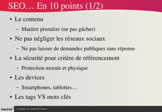 nAcademy  Le 2 juillet 2015 Neuros ­ 
SEO… En 10 points (1/2)
● Le contenu
– Matière première (ne pas gâcher)
● Ne pas négliger les réseaux sociaux
– Ne pas laisser de demandes publiques sans réponse
● La sécurité pour critère de référencement
– Protection morale et physique
● Les devices 
– Smartphones, tablettes…
● Les tags VS mots clés
 