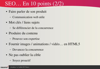 nAcademy  Le 2 juillet 2015 Neuros ­ 
SEO… En 10 points (2/2)
● Faire parler de son produit
– Communication web utile
● Mot clés / liens sujets
– Se différencier de la concurrence
● Produire du contenu 
– Prouvez son expertise
● Fournir images / animations / vidéo… en HTML5
– Devancez la concurrence
● Ne pas oublier la cible
– Soyez proactif
 