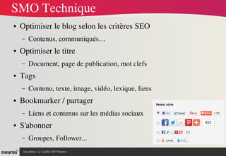nAcademy  Le 2 juillet 2015 Neuros ­ 
SMO Technique
● Optimiser le blog selon les critères SEO 
– Contenus, communiqués…
● Optimiser le titre
– Document, page de publication, mot clefs
● Tags
– Contenu, texte, image, vidéo, lexique, liens
● Bookmarker / partager
– Liens et contenus sur les médias sociaux
● S'abonner
– Groupes, Follower...
 